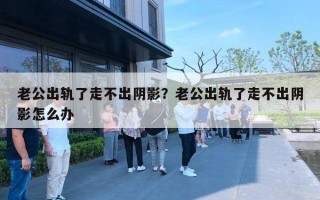 老公出軌了走不出陰影？老公出軌了走不出陰影怎么辦