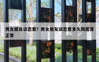 男女朋友談戀愛？男女朋友談戀愛多久同居算正常