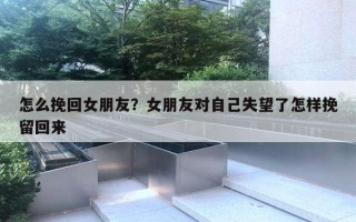 怎么挽回女朋友？女朋友對自己失望了怎樣挽留回來